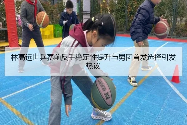 林高远世乒赛前反手稳定性提升与男团首发选择引发热议